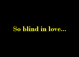 So blind in love...