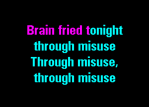 Brain fried tonight
through misuse

Through misuse,
through misuse