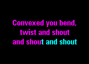 Convexed you bend,

twist and shout
and shout and shout