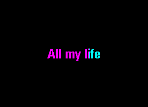 All my life