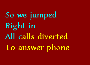 So we jumped
Right in
All calls diverted

To answer phone