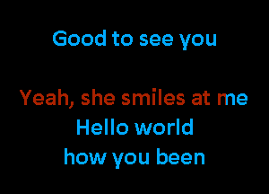 Good to see you

Yeah, she smiles at me
Hello world
how you been