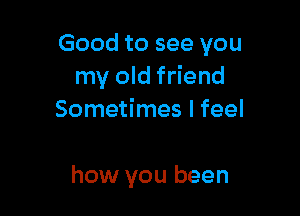 Good to see you
my old friend
Sometimes I feel

how you been