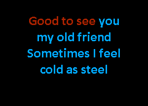 Good to see you
my old friend

Sometimes I feel
cold as steel