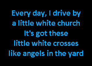 Every day, I drive by
a little white church
It's got these
little white crosses
like angels in the yard