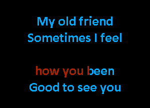 My old friend
Sometimes I feel

how you been
Good to see you