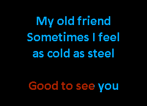 My old friend
Sometimes I feel
as cold as steel

Good to see you