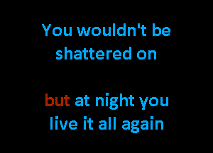 You wouldn't be
shattered on

but at night you
live it all again