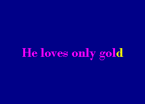 He loves only gold