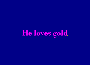 He loves gold