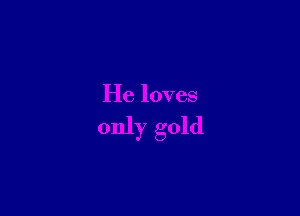 He loves

only gold