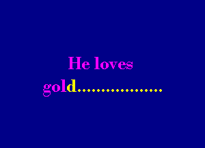 He loves

gold ..................