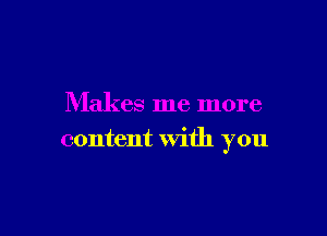 Makes me more

content with you