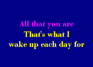 All that you are

That's What I
wake up each day for
