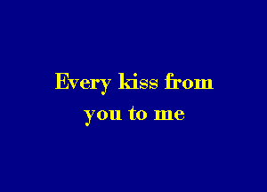 Every kiss from

you to me