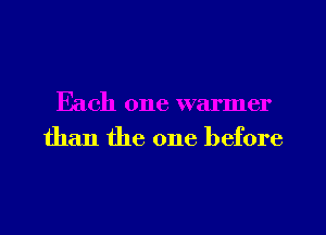 Each one warmer
than the one before