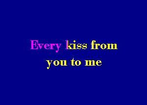 Every kiss from

you to me