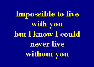 Impossible to live
With you
but I know I could
never live
Without you