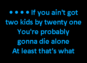 0 0 0 0 If you ain't got
two kids by twenty one
You're probably
gonna die alone
At least that's what