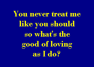 You never treat me
like you should
so What's the

good of loving
as I do?