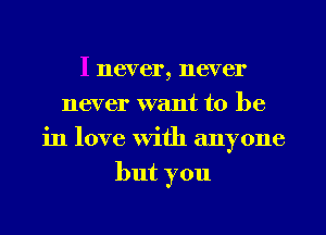 I never, never
never want to be
in love With anyone
but you