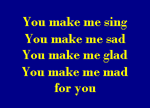 You make me sing

You make me sad
You make me glad

You make me mad
for you