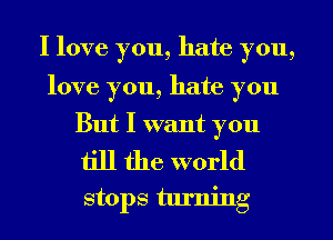 I love you, hate you,

love you, hate you
But I want you

till the world

stops turning