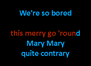 We're so bored

this merry go 'round
Mary Mary
quite contrary