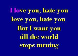 I love you, hate you

love you, hate you

But I want you

till the world
stops turning