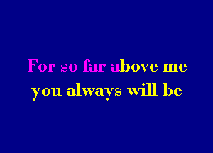 For so far above me

you always Will be