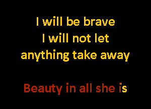 I will be brave
I will not let

anything take away

Beauty in all she is