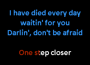 I have died every day
waitin' for you

Darlin', don't be afraid

One step closer