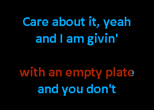 Care about it, yeah
and I am givin'

with an empty plate
and you don't