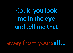 Could you look
me in the eye

and tell me that

away from yourself...