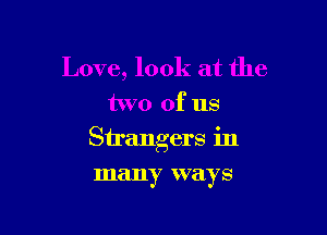 Love, look at the
two of us

Strangers in

many ways
