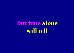 But time alone

will tell
