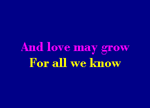 And love may grow

For all we know