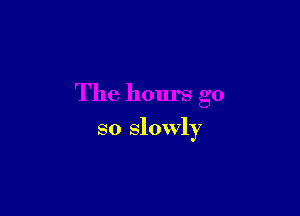 The hours go

so slowly