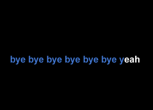 bye bye bye bye bye bye yeah