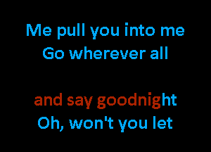 Me pull you into me
Go wherever all

and say goodnight
Oh, won't you let