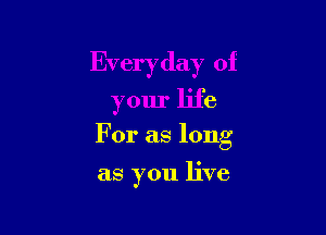 Everyday of

your life
For as long

as you live