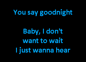 You say goodnight

Baby, I don't
want to wait
ljust wanna hear
