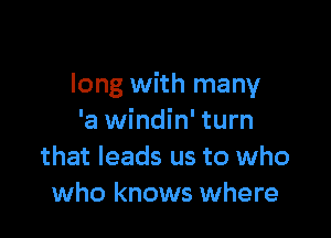 long with many

'a windin' turn
that leads us to who
who knows where