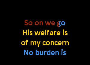 So on we go

His welfare is
of my concern
No burden is