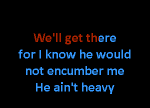 We'll get there

for I know he would
not encumber me
He ain't heavy