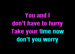 You and I
donut have to hurry

Take your time now
don't you worry