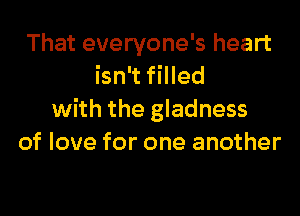 That everyone's heart
isn't filled
with the gladness
of love for one another