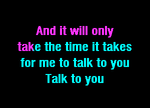 And it will only
take the time it takes

for me to talk to you
Talk to you