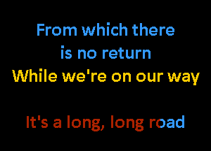 From which there
is no return

While we're on our way

It's a long, long road