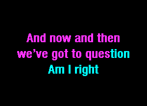And now and then

we've got to question
Am I right